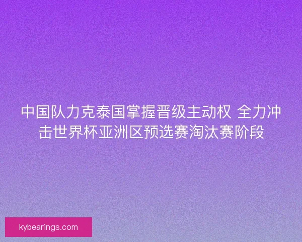 中国队力克泰国掌握晋级主动权 全力冲击世界杯亚洲区预选赛淘汰赛阶段