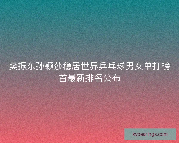樊振东孙颖莎稳居世界乒乓球男女单打榜首最新排名公布